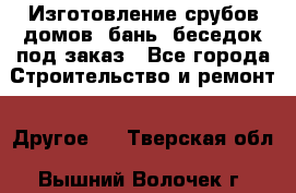 Изготовление срубов домов, бань, беседок под заказ - Все города Строительство и ремонт » Другое   . Тверская обл.,Вышний Волочек г.